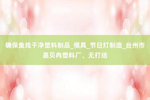 确保鱼线干净塑料制品_模具_节日灯制造_台州市基贝冉塑料厂、无打结