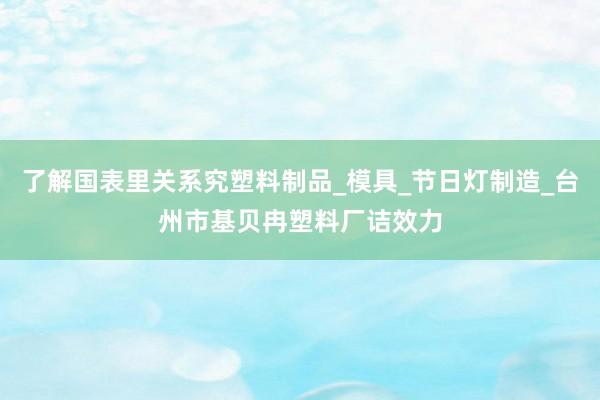 了解国表里关系究塑料制品_模具_节日灯制造_台州市基贝冉塑料厂诘效力